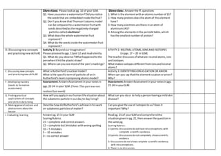Direction: Please lookatpg. 10 of your SLM.
Q1. Have youeatena watermelon?Didyounotice
the seedsthatare embeddedinside the fruit?
Q2. Don’t youknowthat Thomson’satomicmodel
can be comparedto a watermelonfruitwith
seedsdescribedasthe negatively-charged
particlescalled electrons?
Q3. What doesthe whole watermelonfruit
represent?
Q4. What do the seedsinside the watermelonfruit
represent?
Direction: Answerthe ff.questions
1. What is the elementwithanatomicnumberof 15?
2. How many protonsdoesthe atomof thiselement
have?
3. How many electronsare there inanatom of
aluminum(Al)?
4. Amongthe elementsinthe periodictable,which
has the smallestnumberof proton?
D. Discussingnewconcepts
and practicingnewskills#1
Activity 2: Beyondour Imagination!
Please proceedtopgs.11and 12 and readsilently.
Q1. What do you observe?Whathappenedtothe
penwhenithitthe plasticstraw?
Q2. Where can you see mostof the pen’smarkings?
ATIVITY2: NEUTRAL ATOMS,IONSAND ISOTOPES
(inpgs.17 – 20 in SLM)
The teacherdiscussesof whatare neutral atoms,ions
and isotopes
What makesisotopesdifferentfromionsandneutral
atoms?
E. Discussingnewconcepts
and practicingnew skills #2
What isRutherford’snuclearmodel?
What isthe specifictermof particlesof anin
Rutherford’steaminproposingatomicmodel?
Activity3: IDENTIFYINGION ASCATION OR ANION
Whencan you say that the elementiscationoranion?
Why?
F. Developingmastery
(Leads to formative
assessment)
Assessment:AnswerAssessmentinyournotesin
pgs.22-24 inyour SLM. (Note:Thispartwasnot
realizedlastweek)
Assessment:AnswerAssessmentinyournotesinpgs.
22-24 inyourSLM.
G. Findingpractical
applicationsof concepts
and skillsin daily living
How will youapplyinourhumanlife situationabout
the subatomicparticle inourday to day living?
What can you door to helpapersonhavinga mildskin
disease?
H. Makinggeneralizations and
abstractions aboutthe
lesson
Describe howdidRutherford’sachieve inhiswork
on subatomicparticlesof matter?
Can yougive the use of isotopestous?Doesit
important?Why?
I. Evaluating learning Answerpg.15 inyour SLM
ScoringRubrics
15 – complete andcorrectanswers
12 – complete but3mistakeswithwrongspelling
10 – 5 mistakes
5 – 10 mistakes
0 – no correct answer
Readpg. 21 of yourSLM and comprehendthe
situationgiveninpg.22, thenanswerthe questionin
the same pg.
ScoringRubrics:
15 points:Discussionsdo nothave misconceptions;with
complete scientific evidence.
10 points:Discussionsdo notcompletely showscientific
evidence.
5: Discussionsdo not show complete scientific evidence;
with misconceptions.
0: There is no discussion.
 