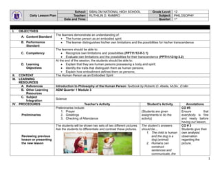 1
Daily Lesson Plan
School: SIBALOM NATIONAL HIGH SCHOOL Grade Level: 12
Teacher: RUTHILIN D. RAMIRO Subject: PHILOSOPHY
Date and Time: Quarter: 1st
I. OBJECTIVES
A. Content Standard
The learners demonstrate an understanding of:
 The human person as an embodied spirit
B. Performance
Standard
 The learner distinguishes his/her own limitations and the possibilities for his/her transcendence
C. Competency
The learners should be able to:
 Recognize own limitations and possibilities (PPT11/12-If-3.1)
 Evaluate own limitations and the possibilities for their transcendence (PPT11/12-Ig-3.2)
D. Learning
Objectives
At the end of the session, the students should be able to:
 Explain that they are human persons possessing a body and spirit;
 Identify the traits that distinguish them as human persons;
 Explain how embodiment defines them as persons;
II. CONTENT The Human Person as an Embodied Spirit
III. LEARNING
RESOURCES
A. References Introduction to Philosophy of the Human Person Textbook by Roberto D. Abella, M.Div., D.Min
B. Other Learning
Resources
ADM Quarter 1 Module 3
C. Subject
Integration
Science
IV. PROCEDURES Teacher’s Activity Student’s Activity Annotations
Preliminaries
Preliminaries include:
1. Prayer
2. Greetings
3. Checking of Attendance
(Students are given
assignments to do the
activity)
CO #5
Ensure that
everybody is fine
and ready before
having our lesson.
Reviewing previous
lesson or presenting
the new lesson
The students will be shown two sets of two different pictures.
Ask the students to differentiate and contrast these pictures.
The student’s answers
should be…
1. The child is human
and the dog is a
dog (animal)
2. Humans can
construct
sentences and
communicate, the
CO # 3
Students give their
own analysis/
observation
regarding the
picture.
 