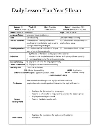 DailyLesson Plan Year5Ihsan
Lesson: 39 Week: 40 Day : Thursday Date: 21 November, 2021
Time : 8.30 am – 9.30 am Class : 5 Ihsan Subject : ENGLISH LANGUAGE
Theme: World of Knowledge Topic : UNIT 6 : SPORT
Language Focus : Language focus: vocabularies
Skills Main: Reading Complementary: Reading
Content Standard: 3.2 Understand a variety of linear and
non-linear print and digital texts by using
appropriate reading strategies
2.3 Communicate appropriately to a
small or large group
Learning standard: 3.2.1 Understand the main idea of simple
texts of one or two paragraphs
2.3.1 Narrate short basic stories
Objectives
By the end of the lesson some pupils will be able to:
1) read about the simple language in the text with some guidance correctly.
2) some pupils can write the sentences correctly.
Success Criteria/
Can do statements
1) 20 pupils can write the language correctly
2) 22 pupils can read the words correctly.
Teaching aids Textbook, worksheets
CCE : Global Sustainability HOTS: Application
Differentiation Strategies: Types of question asked 21st
CL : Problem Solving
Pre Lesson
LEARNING OUTLINES:
-teacher talks about the pictures in page 40 in the textbook
-pupils discuss the most important ideas about the topic with teacher.
Lesson
Development
- Pupils do the discussions in a group work
- Teacher as a facilitator to help pupils to generate the ideas in group.
- Pupils present the group work.
- Teacher checks the pupils’ work.
Post Lesson
- Pupils do the exercises in the textbook with guidance
- homework
 