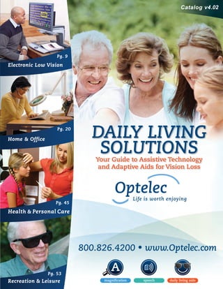 Electronic Low Vision
Pg. 9
Pg. 20
Pg. 45
Pg. 53
Home & Office
Health & Personal Care
Recreation & Leisure
DAILY LIVING
SOLUTIONSYour Guide to Assistive Technology
and Adaptive Aids for Vision Loss
Catalog v4.02
800.826.4200 • www.Optelec.com
DLS_Catalog_Cover_Imprints-Final.indd 2 11/21/13 9:57 AM
 
