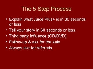 The 5 Step Process Explain what Juice Plus+ is in 30 seconds or less Tell your story in 60 seconds or less Third party influence (CD/DVD) Follow-up & ask for the sale Always ask for referrals 