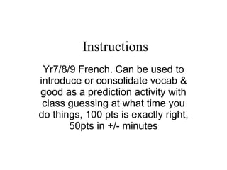 Instructions Yr7/8/9 French. Can be used to introduce or consolidate vocab & good as a prediction activity with class guessing at what time you do things, 100 pts is exactly right, 50pts in +/- minutes 