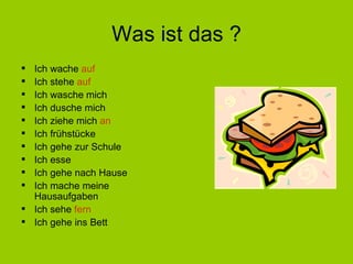 Was ist das ? Ich wache  auf Ich stehe  auf Ich wasche mich Ich dusche mich Ich ziehe mich  an Ich fr ühstücke Ich gehe zur Schule Ich esse Ich gehe nach Hause Ich mache meine Hausaufgaben Ich sehe  fern Ich gehe ins Bett 