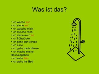 Was ist das? Ich wache  auf Ich stehe  auf Ich wasche mich Ich dusche mich Ich ziehe mich  an Ich frühstücke Ich gehe zur Schule Ich esse Ich gehe nach Hause Ich mache meine  Hausaufgaben Ich sehe  fern Ich gehe ins Bett 