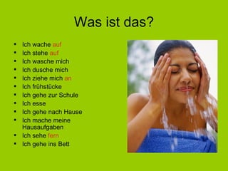 Was ist das? Ich wache  auf Ich stehe  auf Ich wasche mich Ich dusche mich Ich ziehe mich  an Ich fr ühstücke Ich gehe zur Schule Ich esse Ich gehe nach Hause Ich mache meine Hausaufgaben Ich sehe  fern Ich gehe ins Bett 