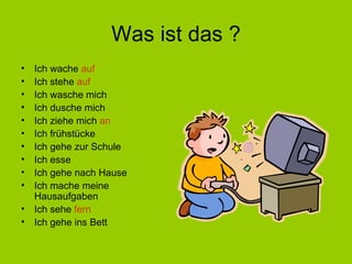 Was ist das ? Ich wache  auf Ich stehe  auf Ich wasche mich Ich dusche mich Ich ziehe mich  an Ich frühstücke Ich gehe zur Schule Ich esse Ich gehe nach Hause Ich mache meine Hausaufgaben Ich sehe  fern Ich gehe ins Bett 
