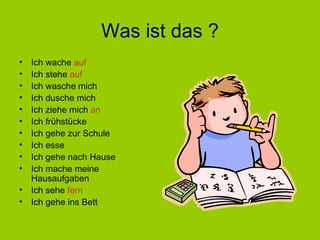 Was ist das ? Ich wache  auf Ich stehe  auf Ich wasche mich Ich dusche mich Ich ziehe mich  an Ich frühstücke Ich gehe zur Schule Ich esse Ich gehe nach Hause Ich mache meine Hausaufgaben Ich sehe  fern Ich gehe ins Bett 