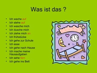 Was ist das ? Ich wache  auf Ich stehe  auf Ich wasche mich Ich dusche mich Ich ziehe mich  an Ich frühstücke Ich gehe zur Schule Ich esse Ich gehe nach Hause Ich mache meine Hausaufgaben Ich sehe  fern Ich gehe ins Bett 