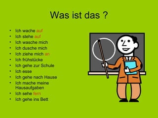 Was ist das ? Ich wache  auf Ich stehe  auf Ich wasche mich Ich dusche mich Ich ziehe mich  an Ich frühstücke Ich gehe zur Schule Ich esse Ich gehe nach Hause Ich mache meine Hausaufgaben Ich sehe  fern Ich gehe ins Bett 
