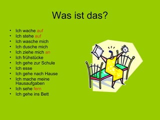 Was ist das? Ich wache  auf Ich stehe  auf Ich wasche mich Ich dusche mich Ich ziehe mich  an Ich frühstücke Ich gehe zur Schule Ich esse Ich gehe nach Hause Ich mache meine Hausaufgaben Ich sehe  fern Ich gehe ins Bett 