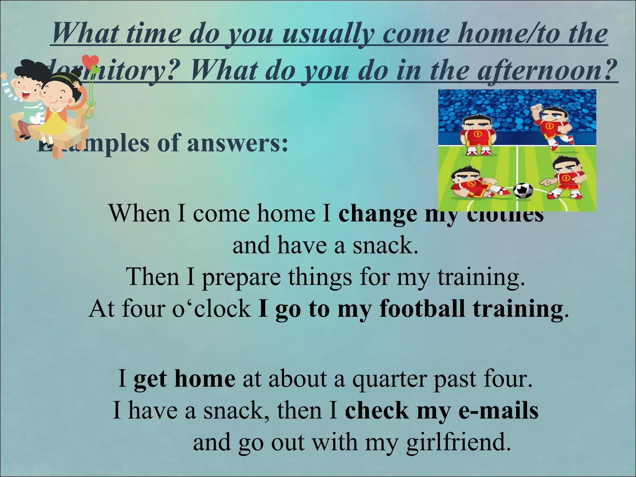 What time do you usually come home/to the
dormitory? What do you do in the afternoon?
Examples of answers:
When I come home I change my clothes
and have a snack.
Then I prepare things for my training.
At four o‘clock I go to my football training.
I get home at about a quarter past four.
I have a snack, then I check my e-mails
and go out with my girlfriend.
 