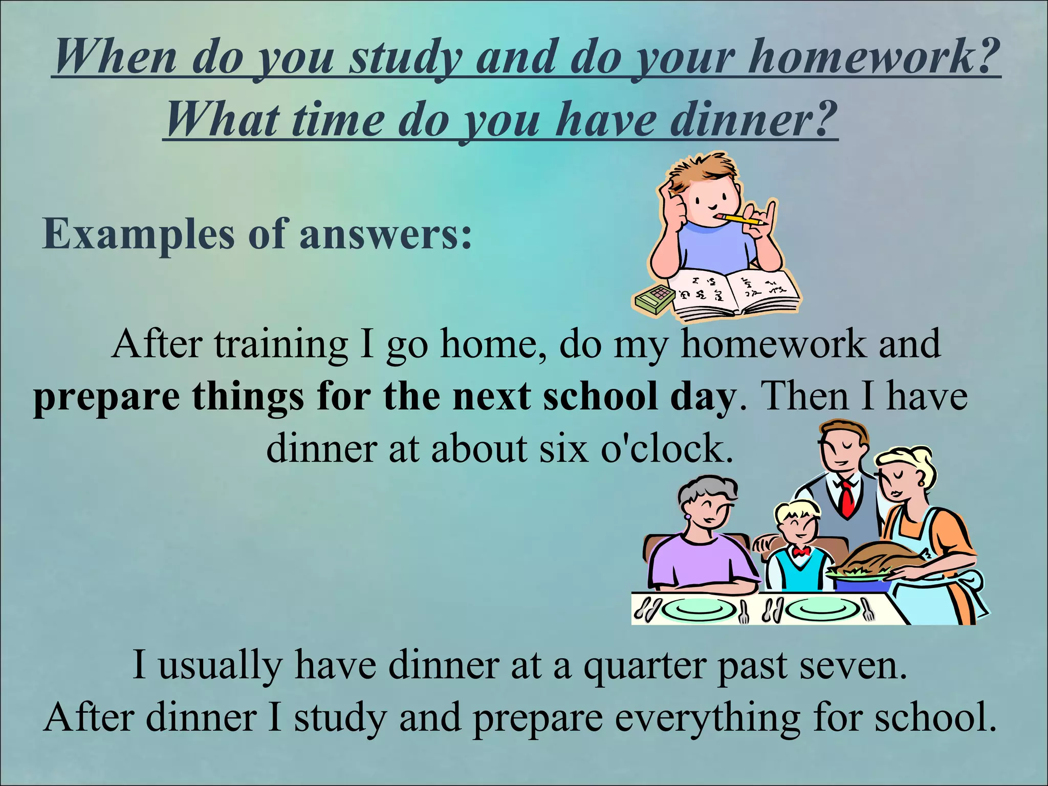 When do you study and do your homework?
What time do you have dinner?
Examples of answers:
After training I go home, do my homework and
prepare things for the next school day. Then I have
dinner at about six o'clock.
I usually have dinner at a quarter past seven.
After dinner I study and prepare everything for school.
 