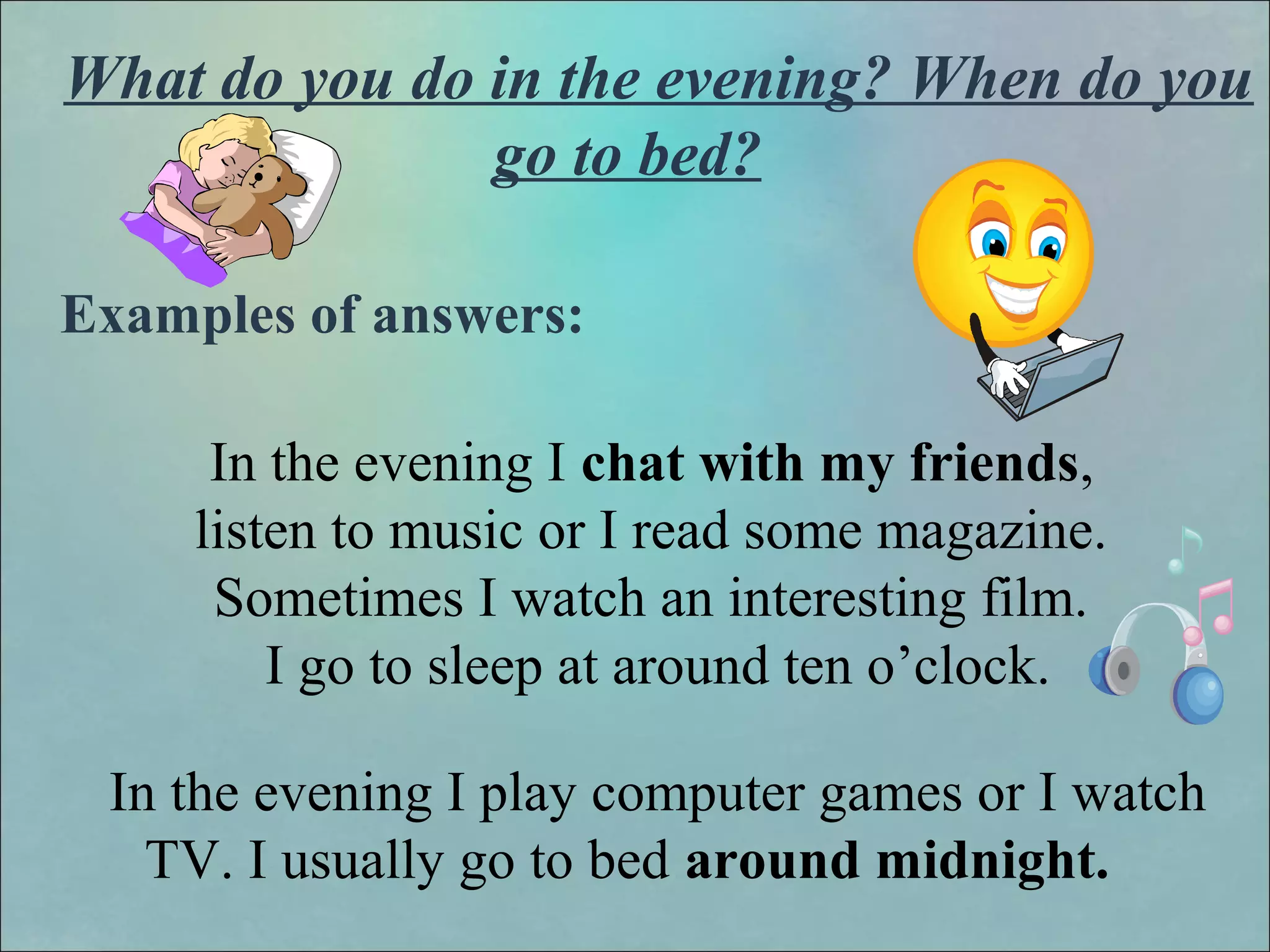 What do you do in the evening? When do you
go to bed?
Examples of answers:
In the evening I chat with my friends,
listen to music or I read some magazine.
Sometimes I watch an interesting film.
I go to sleep at around ten o’clock.
In the evening I play computer games or I watch
TV. I usually go to bed around midnight.
 
