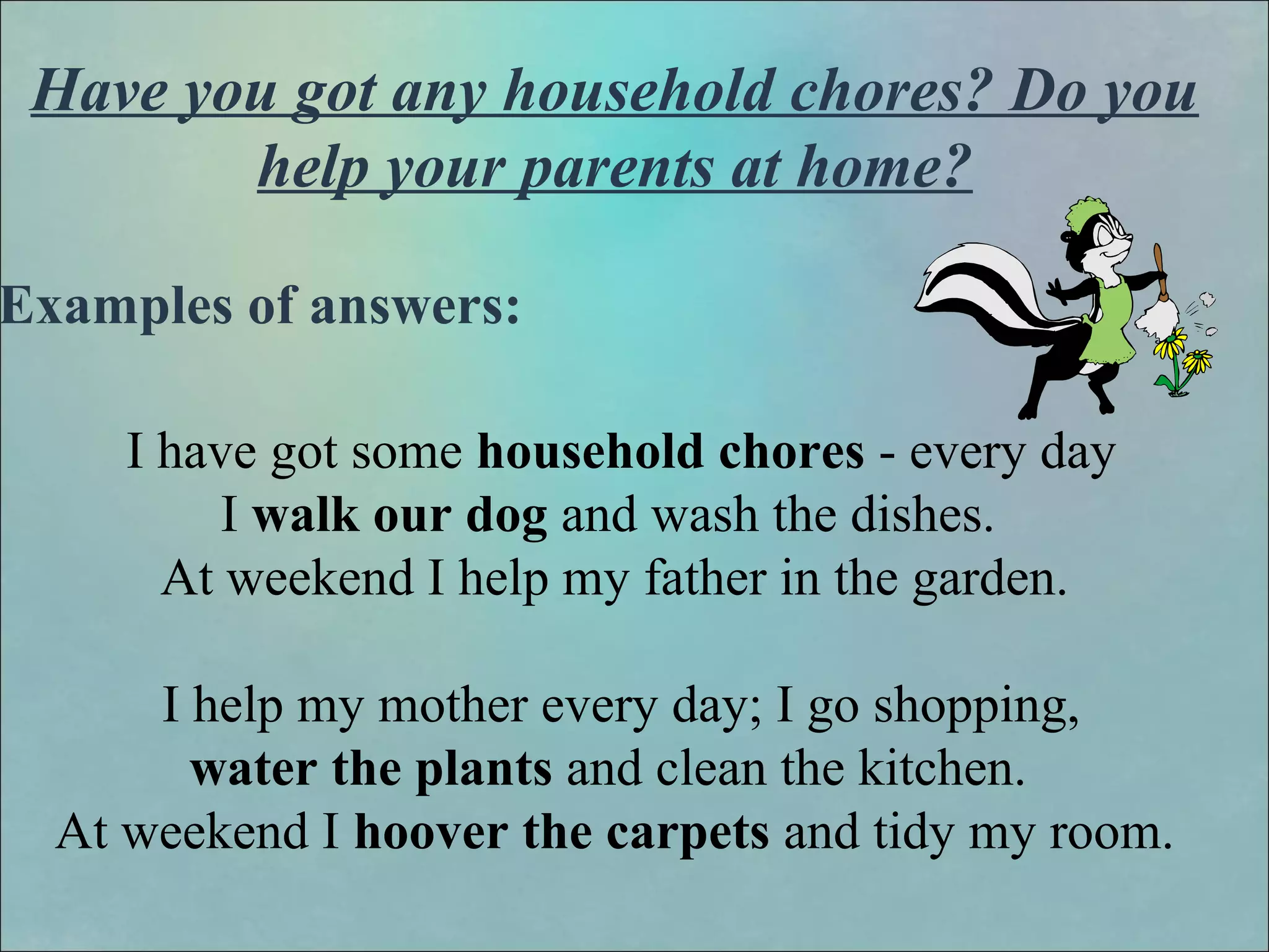 Have you got any household chores? Do you
help your parents at home?
Examples of answers:
I have got some household chores - every day
I walk our dog and wash the dishes.
At weekend I help my father in the garden.
I help my mother every day; I go shopping,
water the plants and clean the kitchen.
At weekend I hoover the carpets and tidy my room.
 