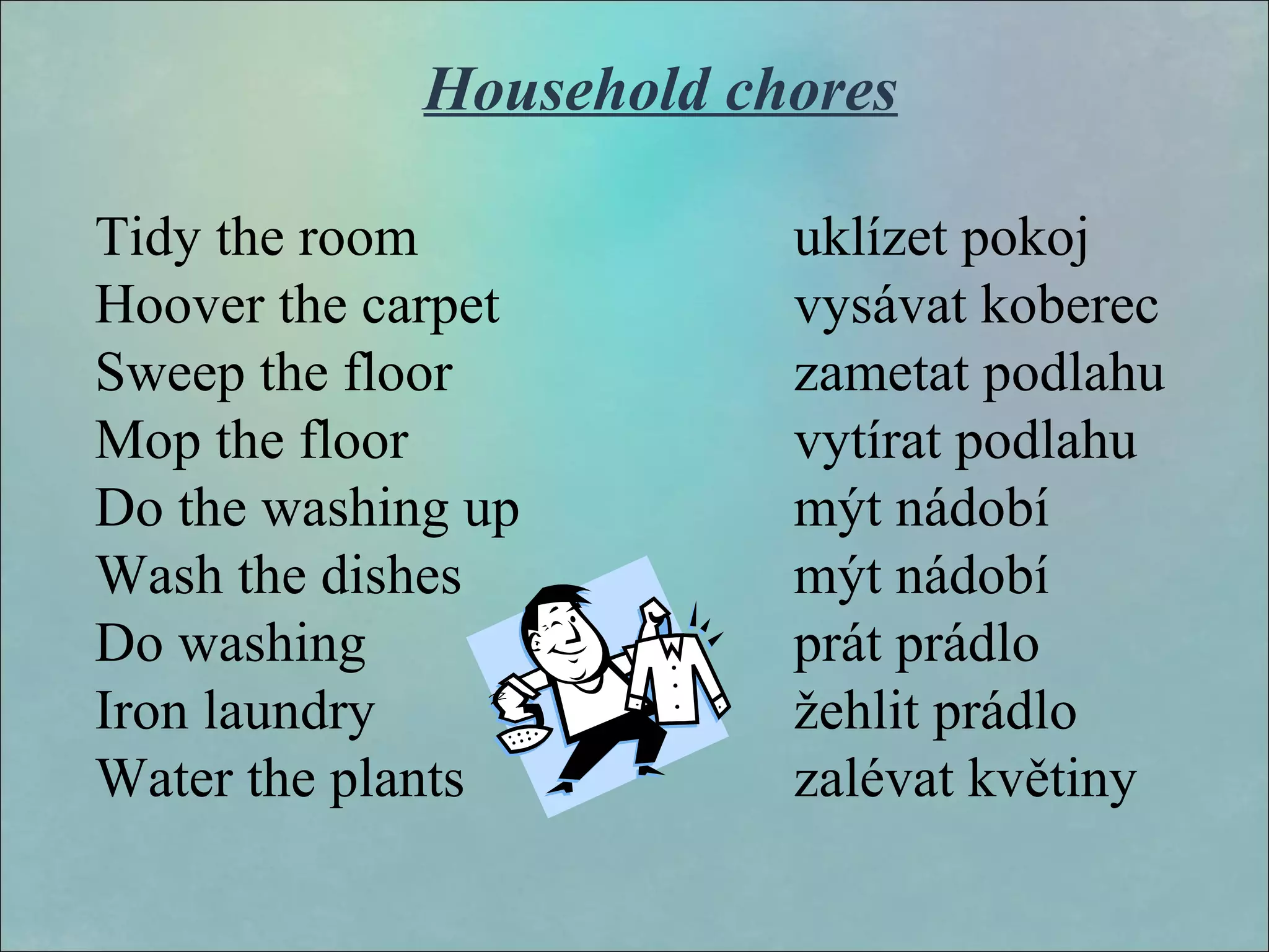 Household chores
Tidy the room uklízet pokoj
Hoover the carpet vysávat koberec
Sweep the floor zametat podlahu
Mop the floor vytírat podlahu
Do the washing up mýt nádobí
Wash the dishes mýt nádobí
Do washing prát prádlo
Iron laundry žehlit prádlo
Water the plants zalévat květiny
 