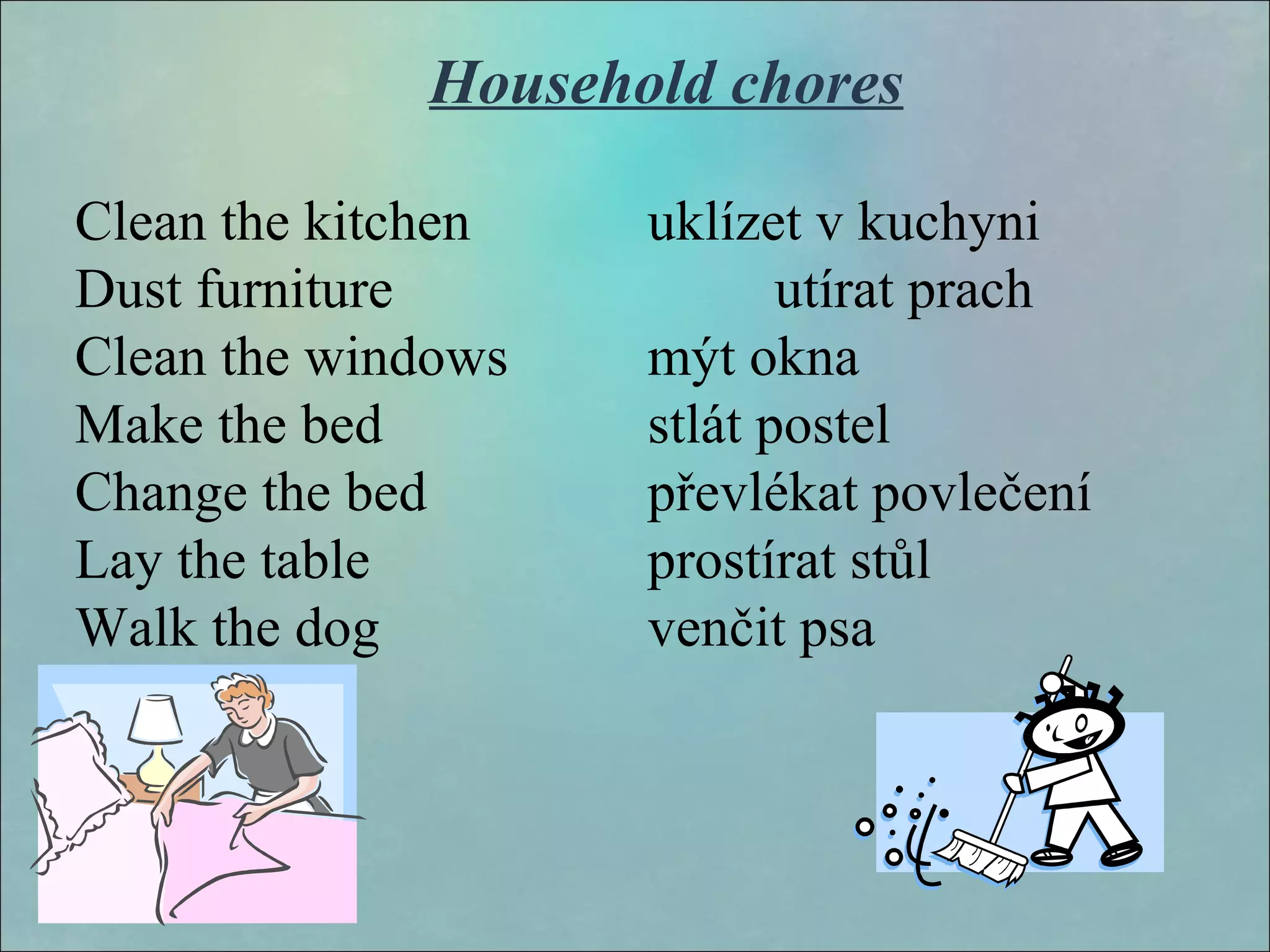 Household chores
Clean the kitchen uklízet v kuchyni
Dust furniture utírat prach
Clean the windows mýt okna
Make the bed stlát postel
Change the bed převlékat povlečení
Lay the table prostírat stůl
Walk the dog venčit psa
 