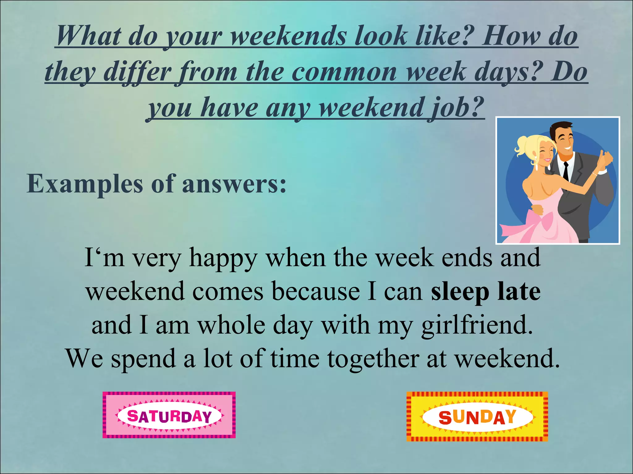 What do your weekends look like? How do
they differ from the common week days? Do
you have any weekend job?
Examples of answers:
I‘m very happy when the week ends and
weekend comes because I can sleep late
and I am whole day with my girlfriend.
We spend a lot of time together at weekend.
 