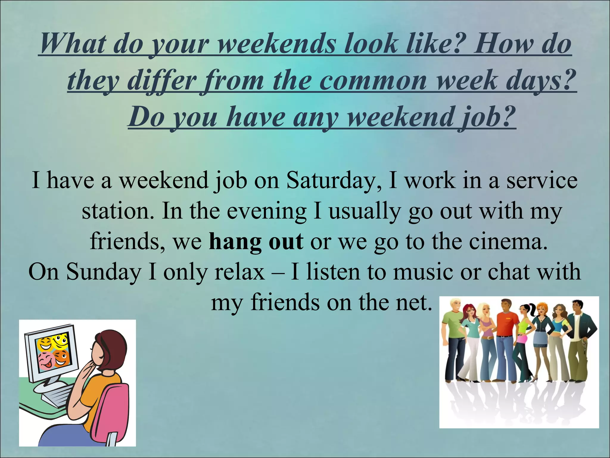 What do your weekends look like? How do
they differ from the common week days?
Do you have any weekend job?
I have a weekend job on Saturday, I work in a service
station. In the evening I usually go out with my
friends, we hang out or we go to the cinema.
On Sunday I only relax – I listen to music or chat with
my friends on the net.
 
