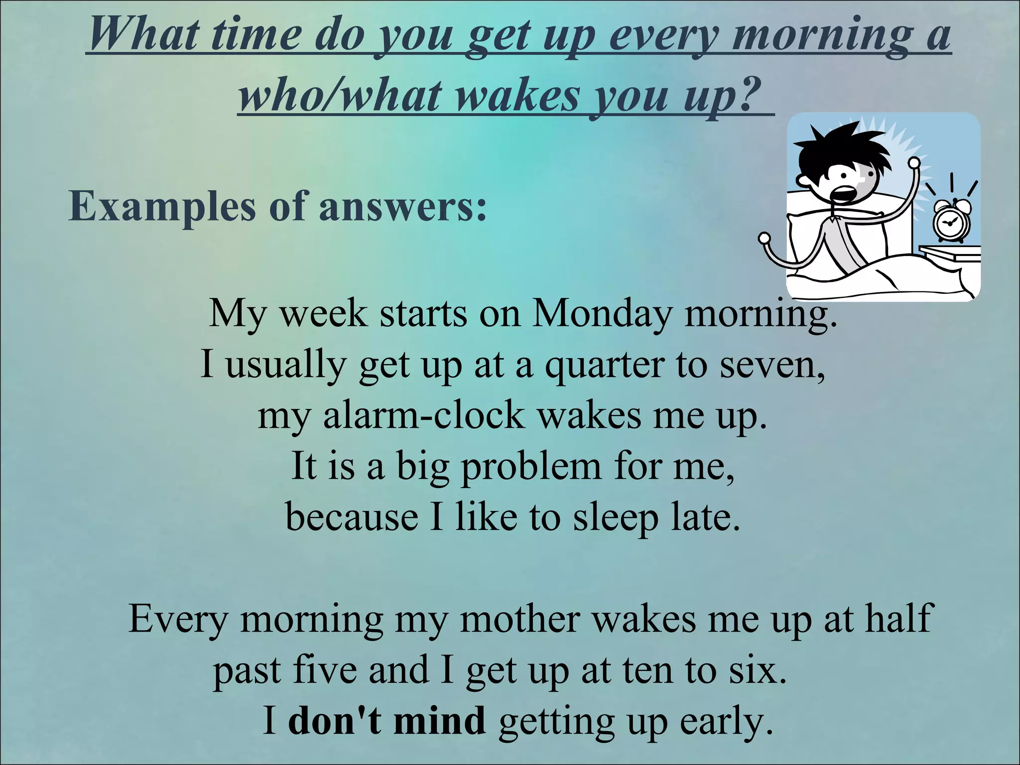 What time do you get up every morning a
who/what wakes you up?
Examples of answers:
My week starts on Monday morning.
I usually get up at a quarter to seven,
my alarm-clock wakes me up.
It is a big problem for me,
because I like to sleep late.
Every morning my mother wakes me up at half
past five and I get up at ten to six.
I don't mind getting up early.
 