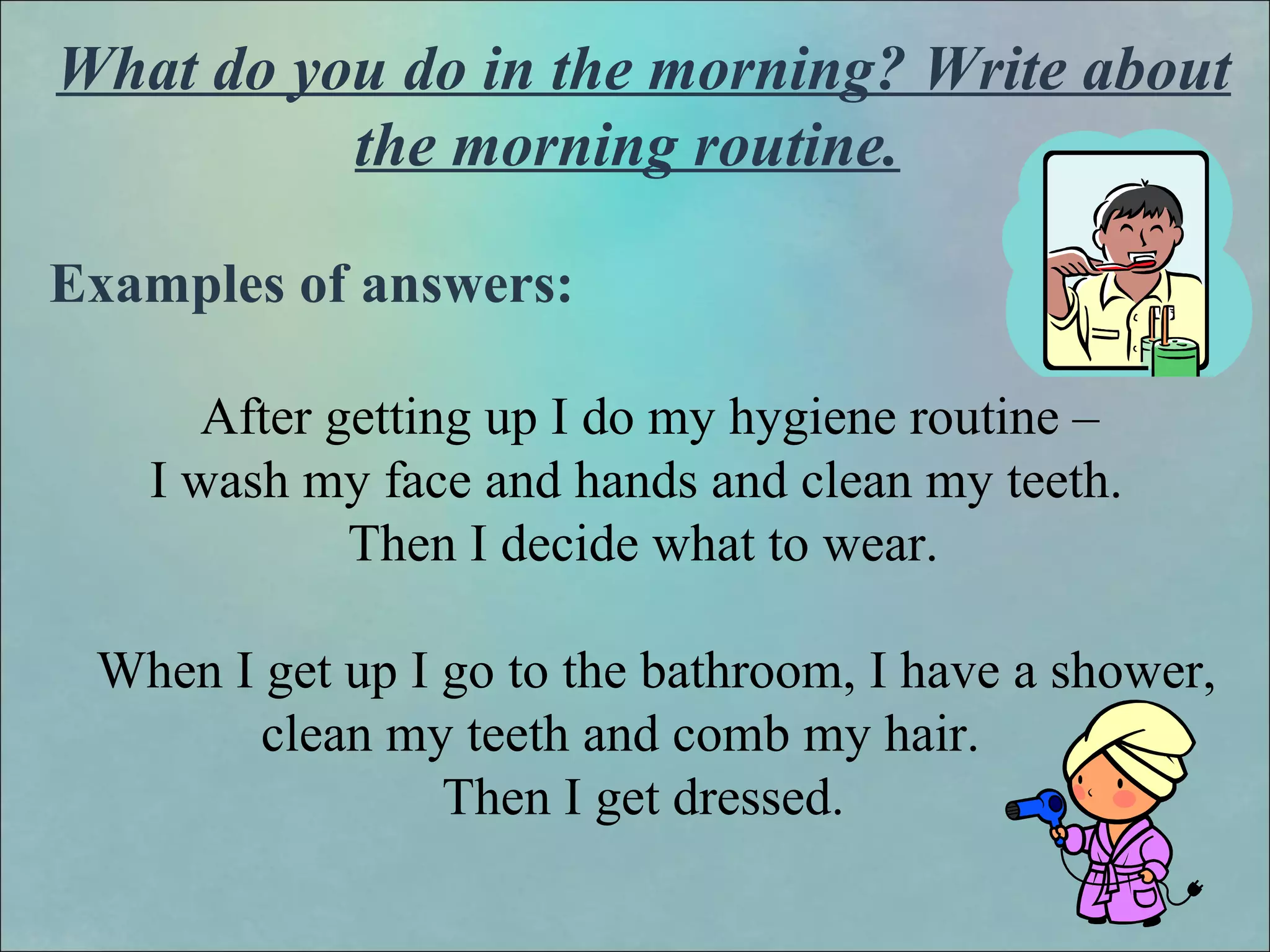 What do you do in the morning? Write about
the morning routine.
Examples of answers:
After getting up I do my hygiene routine –
I wash my face and hands and clean my teeth.
Then I decide what to wear.
When I get up I go to the bathroom, I have a shower,
clean my teeth and comb my hair.
Then I get dressed.
 