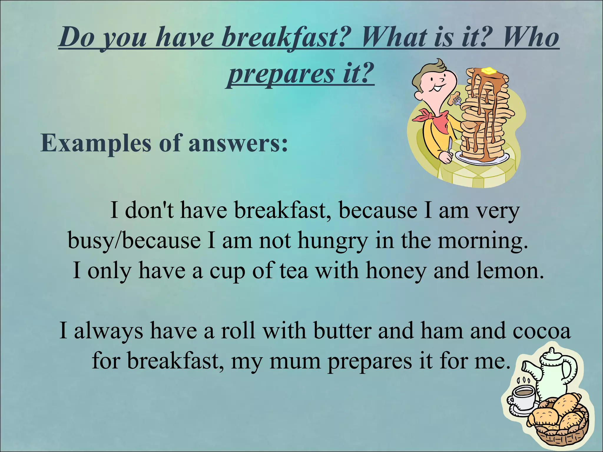 Do you have breakfast? What is it? Who
prepares it?
Examples of answers:
I don't have breakfast, because I am very
busy/because I am not hungry in the morning.
I only have a cup of tea with honey and lemon.
I always have a roll with butter and ham and cocoa
for breakfast, my mum prepares it for me.
 