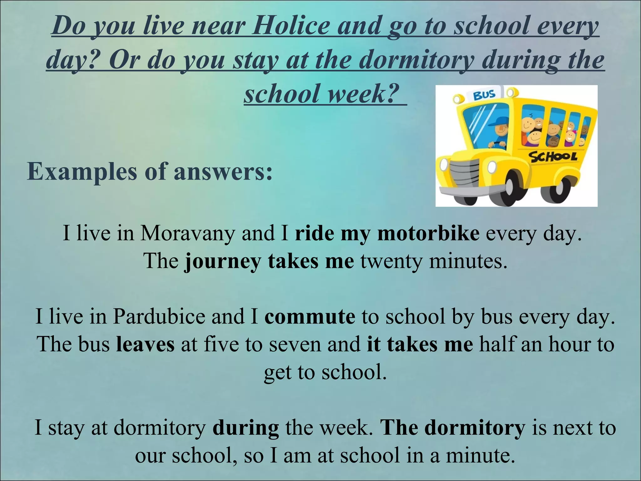 Do you live near Holice and go to school every
day? Or do you stay at the dormitory during the
school week?
Examples of answers:
I live in Moravany and I ride my motorbike every day.
The journey takes me twenty minutes.
I live in Pardubice and I commute to school by bus every day.
The bus leaves at five to seven and it takes me half an hour to
get to school.
I stay at dormitory during the week. The dormitory is next to
our school, so I am at school in a minute.
 