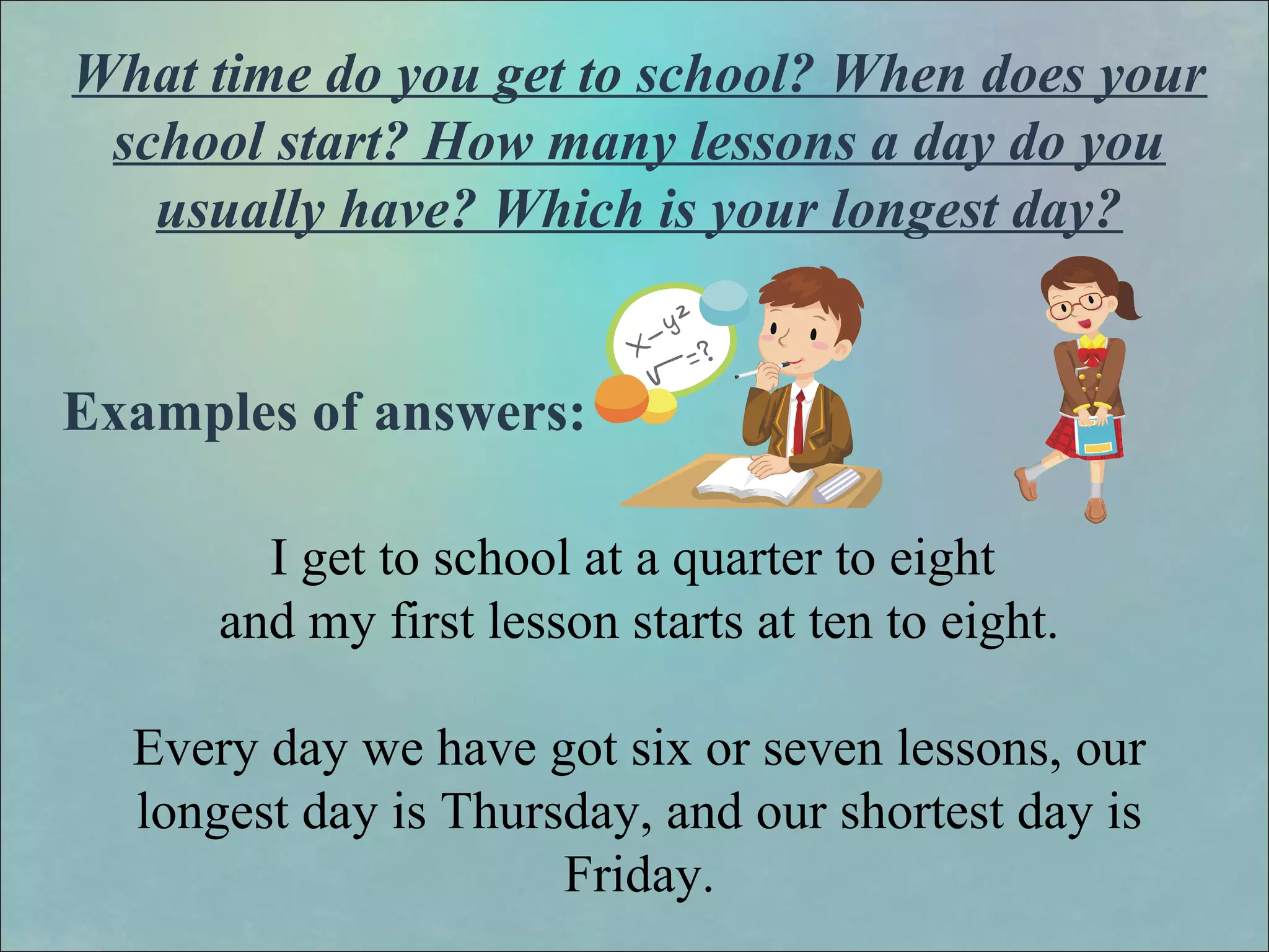 What time do you get to school? When does your
school start? How many lessons a day do you
usually have? Which is your longest day?
Examples of answers:
I get to school at a quarter to eight
and my first lesson starts at ten to eight.
Every day we have got six or seven lessons, our
longest day is Thursday, and our shortest day is
Friday.
 