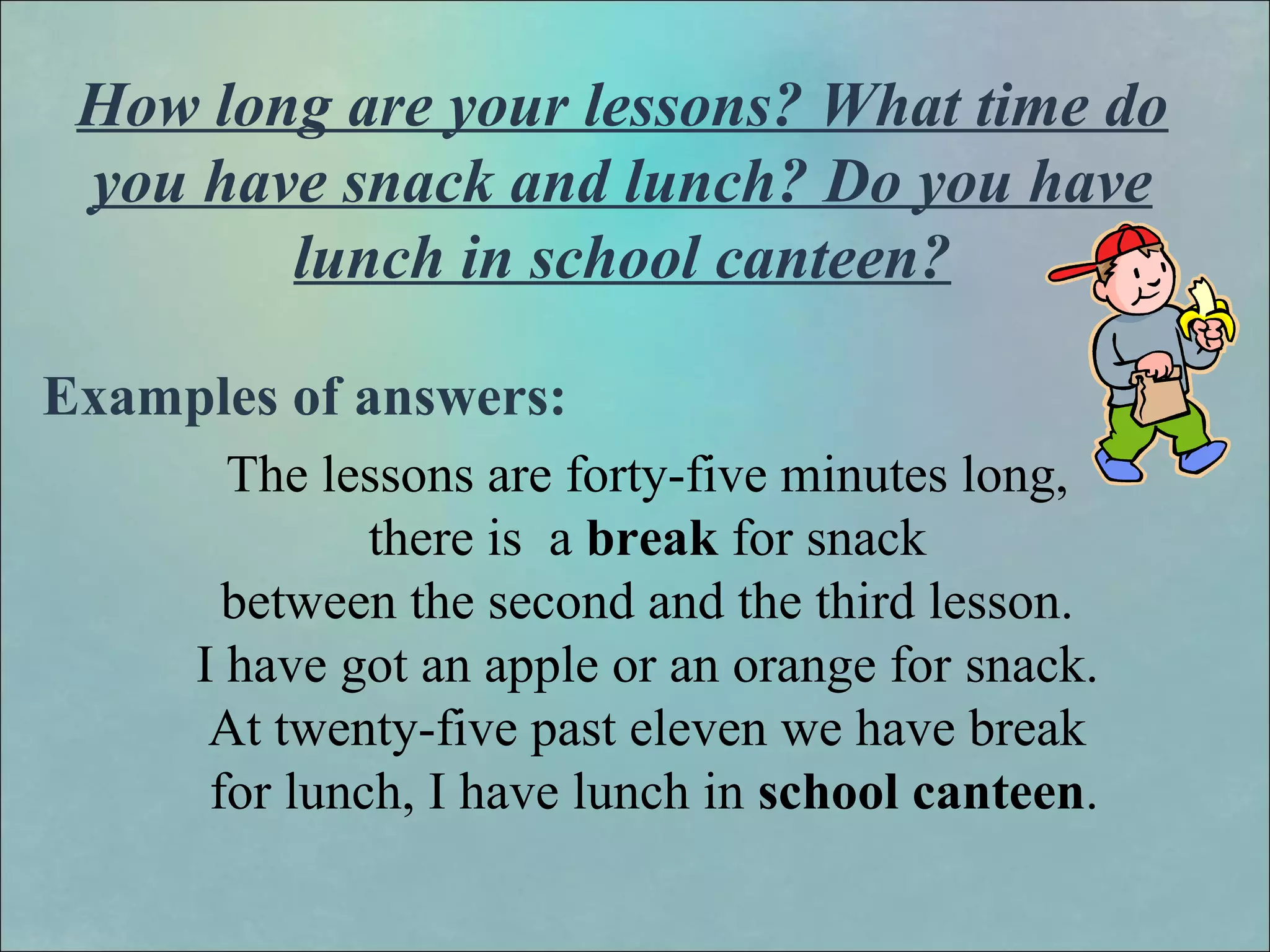 How long are your lessons? What time do
you have snack and lunch? Do you have
lunch in school canteen?
Examples of answers:
The lessons are forty-five minutes long,
there is a break for snack
between the second and the third lesson.
I have got an apple or an orange for snack.
At twenty-five past eleven we have break
for lunch, I have lunch in school canteen.
 