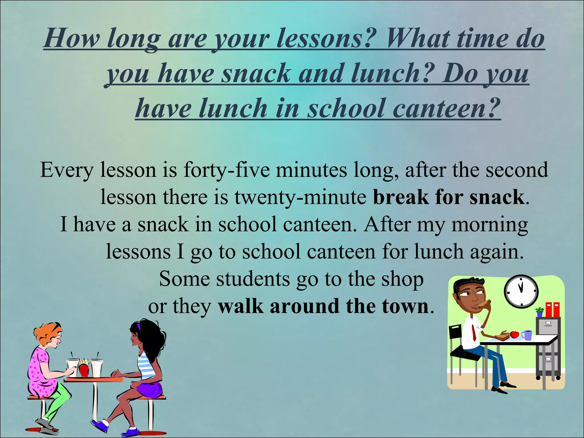 How long are your lessons? What time do
you have snack and lunch? Do you
have lunch in school canteen?
Every lesson is forty-five minutes long, after the second
lesson there is twenty-minute break for snack.
I have a snack in school canteen. After my morning
lessons I go to school canteen for lunch again.
Some students go to the shop
or they walk around the town.
 
