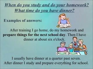 When do you study and do your homework?
What time do you have dinner?
Examples of answers:
After training I go home, do my homework and
prepare things for the next school day. Then I have
dinner at about six o'clock.
I usually have dinner at a quarter past seven.
After dinner I study and prepare everything for school.
 