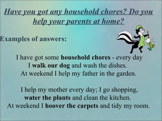 Have you got any household chores? Do you
help your parents at home?
Examples of answers:
I have got some household chores - every day
I walk our dog and wash the dishes.
At weekend I help my father in the garden.
I help my mother every day; I go shopping,
water the plants and clean the kitchen.
At weekend I hoover the carpets and tidy my room.
 
