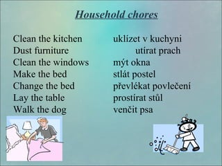Household chores
Clean the kitchen uklízet v kuchyni
Dust furniture utírat prach
Clean the windows mýt okna
Make the bed stlát postel
Change the bed převlékat povlečení
Lay the table prostírat stůl
Walk the dog venčit psa
 