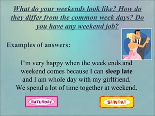 What do your weekends look like? How do
they differ from the common week days? Do
you have any weekend job?
Examples of answers:
I‘m very happy when the week ends and
weekend comes because I can sleep late
and I am whole day with my girlfriend.
We spend a lot of time together at weekend.
 