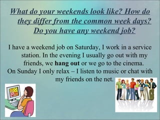 What do your weekends look like? How do
they differ from the common week days?
Do you have any weekend job?
I have a weekend job on Saturday, I work in a service
station. In the evening I usually go out with my
friends, we hang out or we go to the cinema.
On Sunday I only relax – I listen to music or chat with
my friends on the net.
 