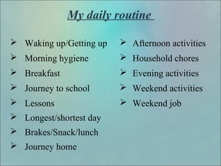 My daily routine
 Waking up/Getting up
 Morning hygiene
 Breakfast
 Journey to school
 Lessons
 Longest/shortest day
 Brakes/Snack/lunch
 Journey home
 Afternoon activities
 Household chores
 Evening activities
 Weekend activities
 Weekend job
 