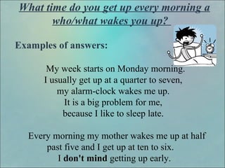 What time do you get up every morning a
who/what wakes you up?
Examples of answers:
My week starts on Monday morning.
I usually get up at a quarter to seven,
my alarm-clock wakes me up.
It is a big problem for me,
because I like to sleep late.
Every morning my mother wakes me up at half
past five and I get up at ten to six.
I don't mind getting up early.
 