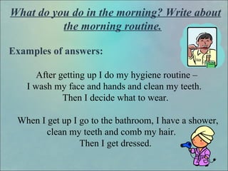 What do you do in the morning? Write about
the morning routine.
Examples of answers:
After getting up I do my hygiene routine –
I wash my face and hands and clean my teeth.
Then I decide what to wear.
When I get up I go to the bathroom, I have a shower,
clean my teeth and comb my hair.
Then I get dressed.
 