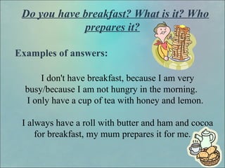 Do you have breakfast? What is it? Who
prepares it?
Examples of answers:
I don't have breakfast, because I am very
busy/because I am not hungry in the morning.
I only have a cup of tea with honey and lemon.
I always have a roll with butter and ham and cocoa
for breakfast, my mum prepares it for me.
 