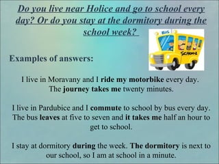 Do you live near Holice and go to school every
day? Or do you stay at the dormitory during the
school week?
Examples of answers:
I live in Moravany and I ride my motorbike every day.
The journey takes me twenty minutes.
I live in Pardubice and I commute to school by bus every day.
The bus leaves at five to seven and it takes me half an hour to
get to school.
I stay at dormitory during the week. The dormitory is next to
our school, so I am at school in a minute.
 