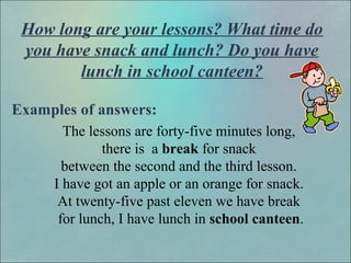 How long are your lessons? What time do
you have snack and lunch? Do you have
lunch in school canteen?
Examples of answers:
The lessons are forty-five minutes long,
there is a break for snack
between the second and the third lesson.
I have got an apple or an orange for snack.
At twenty-five past eleven we have break
for lunch, I have lunch in school canteen.
 