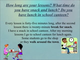 How long are your lessons? What time do
you have snack and lunch? Do you
have lunch in school canteen?
Every lesson is forty-five minutes long, after the second
lesson there is twenty-minute break for snack.
I have a snack in school canteen. After my morning
lessons I go to school canteen for lunch again.
Some students go to the shop
or they walk around the town.
 