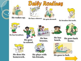 Daily Routines He wakes up . He has a shower . He gets dressed . He brushes his teeth . He has breakfast . He goes  to school . He has lessons . He has lunch . He goes back home . He does his homework . He plays with his friends . He goes to bed . 