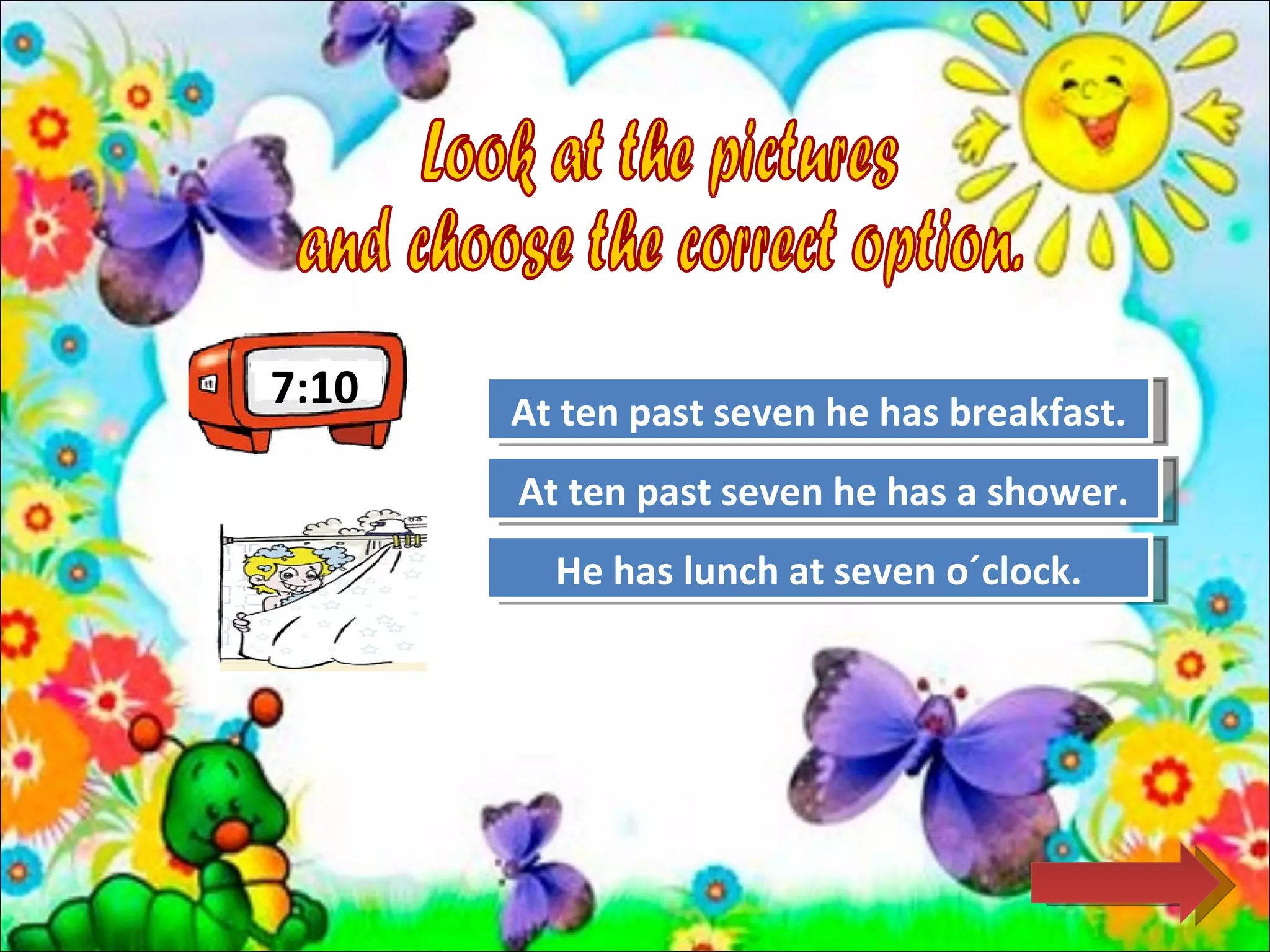 7:10   At ten past seven he has breakfast.
                    Try Again

       At ten past seven he has a shower.
                    Great Job!

         He has lunch Again
                   Try at seven o´clock.
 