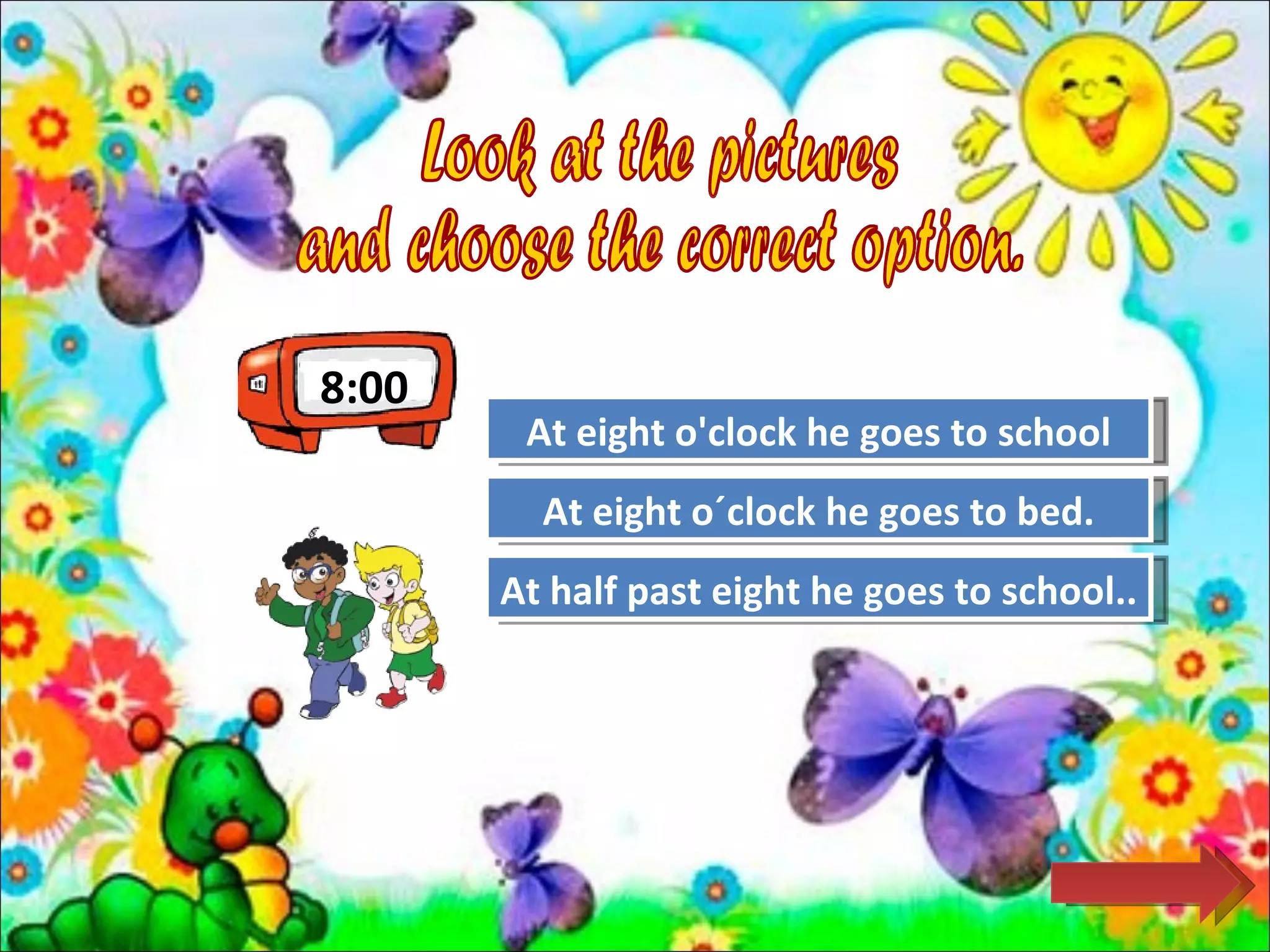 8:00
        At eight o'clock he goes to school
                    Great Job!

         At eight o´clock he goes to bed.
                     Try Again

       At half past eight he goes to school..
                     Try Again
 