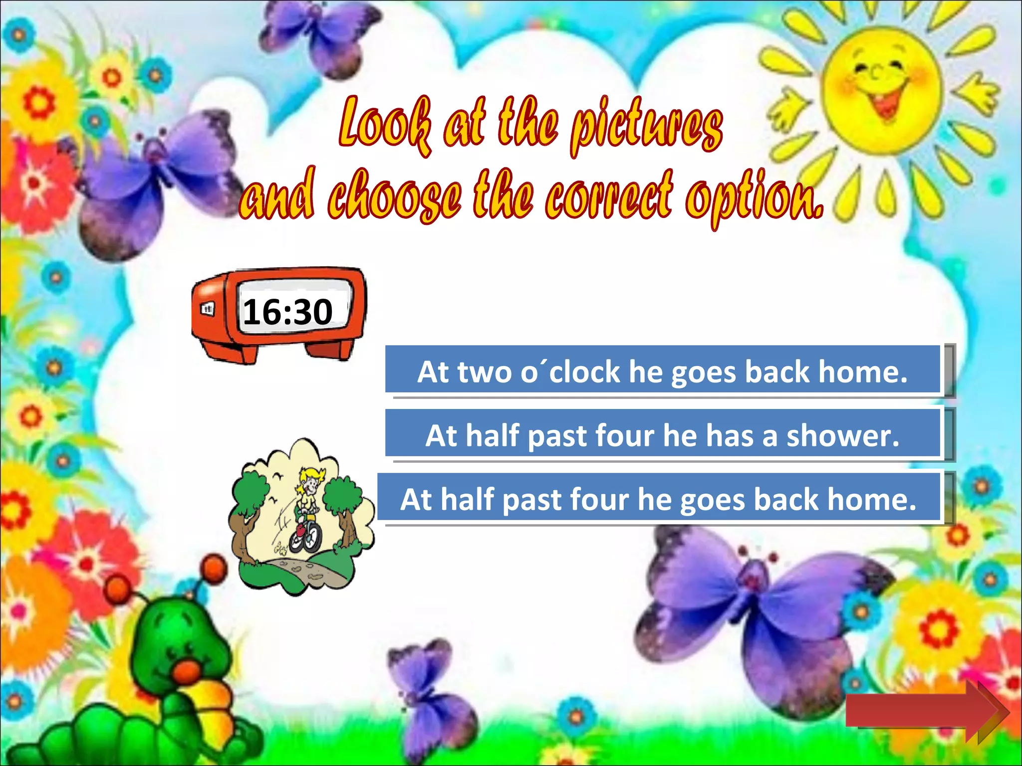 16:30
         At two o´clock Again
                     Try he goes back home.

         At half pastTry Again has a shower.
                      four he
        At half past four he goes back home.
                      Great Job!
 