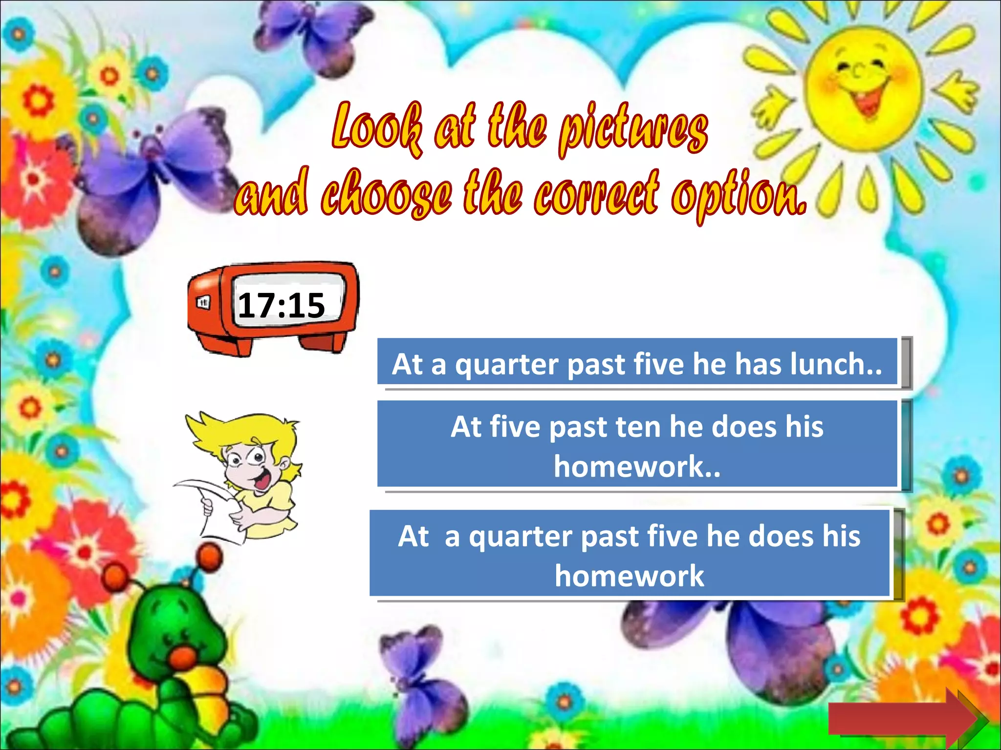 17:15
        At a quarter past five he has lunch..
                     Try Again

            At five past Again he does his
                     Try ten
                    homework..

        At a quarterGreat Job! he does his
                     past five
                   homework
 