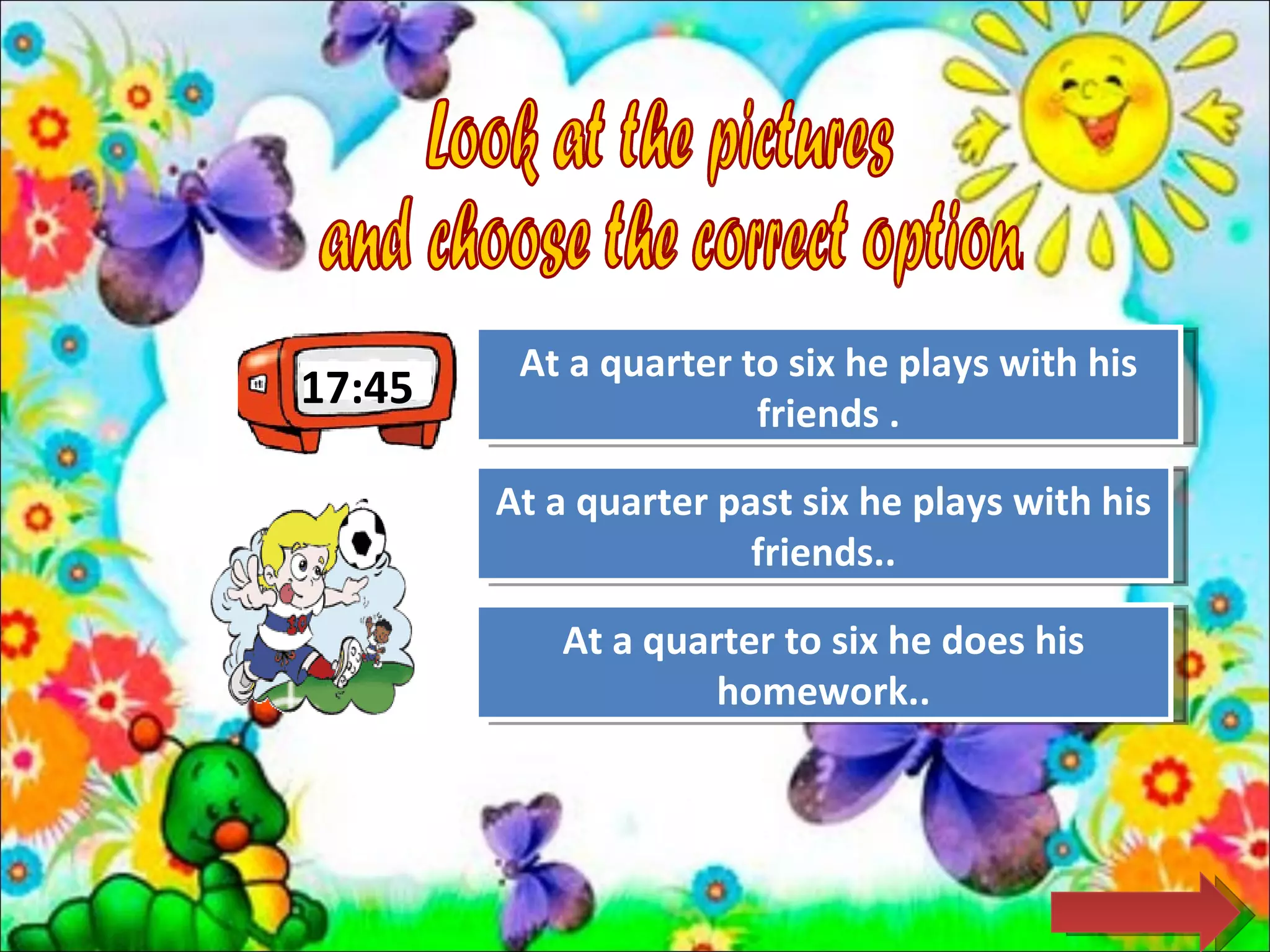 At a quarter to six he plays with his
                    Great Job!
17:45                  friends .

        At a quarter past six he plays with his
                     Try Again
                       friends..

           At a quarterAgain he does his
                    Try to six
                    homework..
 
