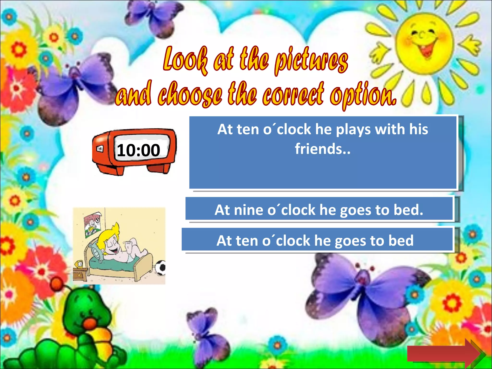 At ten o´clock he plays with his
10:00               friends..
                    Try Again


        At nine o´clock he goes to bed.
                  Try Again

        At ten o´clockJob! goes to bed
                 Great he
 