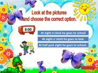 8:00
Try Again
Great Job!
At eight o´clock he goes to bed.
At eight o'clock he goes to school
Try AgainAt half past eight he goes to school..
 
