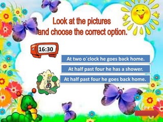 16:30
Try Again
Great Job!
At two o´clock he goes back home.
At half past four he goes back home.
Try AgainAt half past four he has a shower.
 